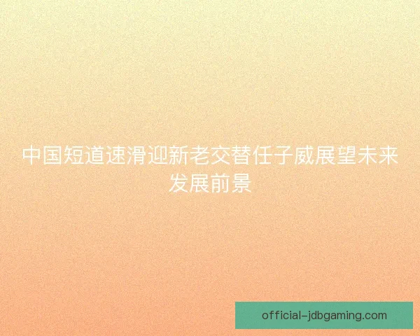 中国短道速滑迎新老交替任子威展望未来发展前景