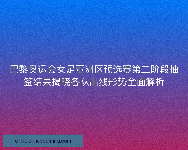 巴黎奥运会女足亚洲区预选赛第二阶段抽签结果揭晓各队出线形势全面解析