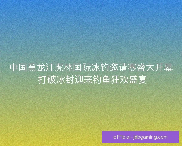 中国黑龙江虎林国际冰钓邀请赛盛大开幕 打破冰封迎来钓鱼狂欢盛宴