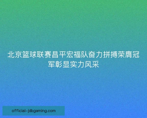 北京篮球联赛昌平宏福队奋力拼搏荣膺冠军彰显实力风采